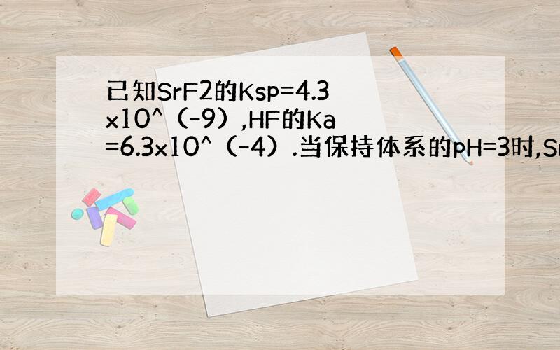 已知SrF2的Ksp=4.3x10^（-9）,HF的Ka=6.3x10^（-4）.当保持体系的pH=3时,SrF2溶解度