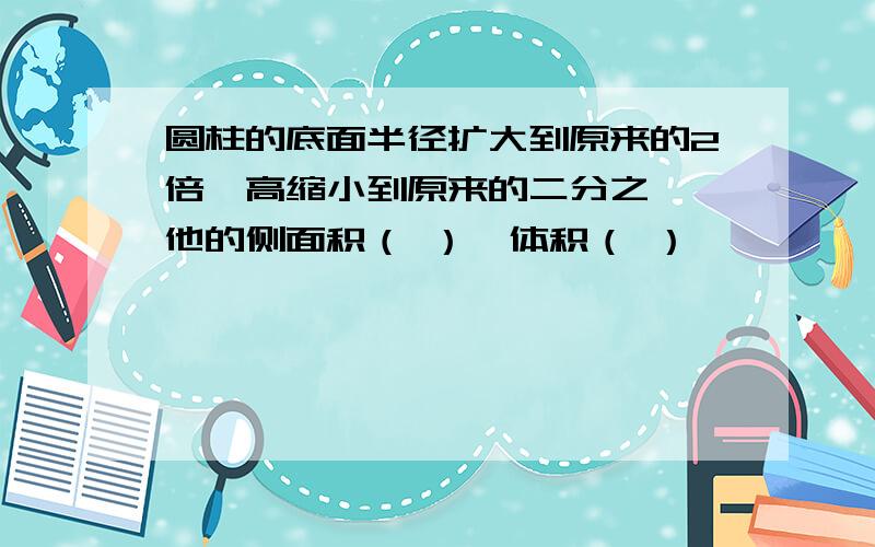 圆柱的底面半径扩大到原来的2倍,高缩小到原来的二分之一,他的侧面积（ ）,体积（ ）