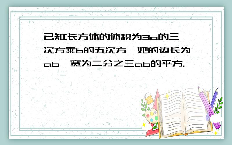 已知:长方体的体积为3a的三次方乘b的五次方,她的边长为ab,宽为二分之三ab的平方.