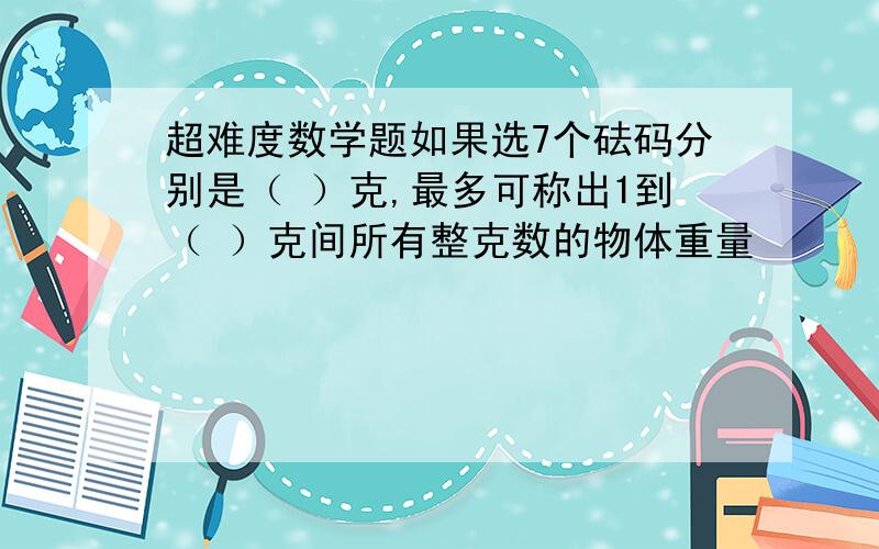 超难度数学题如果选7个砝码分别是（ ）克,最多可称出1到（ ）克间所有整克数的物体重量