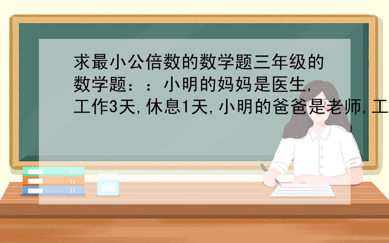 求最小公倍数的数学题三年级的数学题：：小明的妈妈是医生,工作3天,休息1天,小明的爸爸是老师,工作5天,休息2天,200