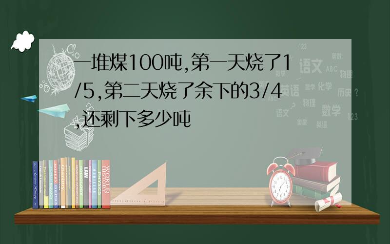 一堆煤100吨,第一天烧了1/5,第二天烧了余下的3/4,还剩下多少吨