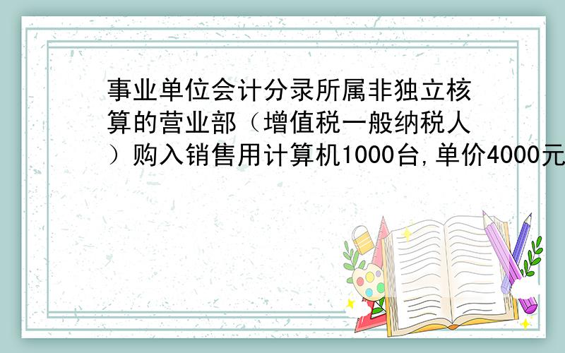 事业单位会计分录所属非独立核算的营业部（增值税一般纳税人）购入销售用计算机1000台,单价4000元/台,收到增值税专用