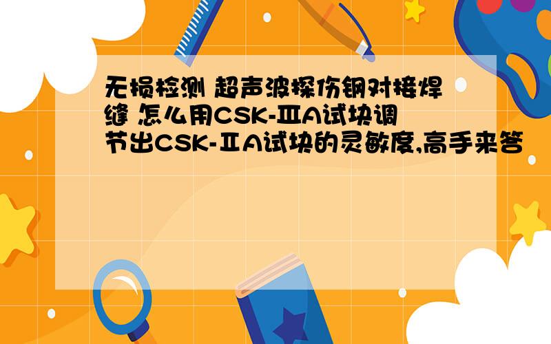 无损检测 超声波探伤钢对接焊缝 怎么用CSK-ⅢA试块调节出CSK-ⅡA试块的灵敏度,高手来答