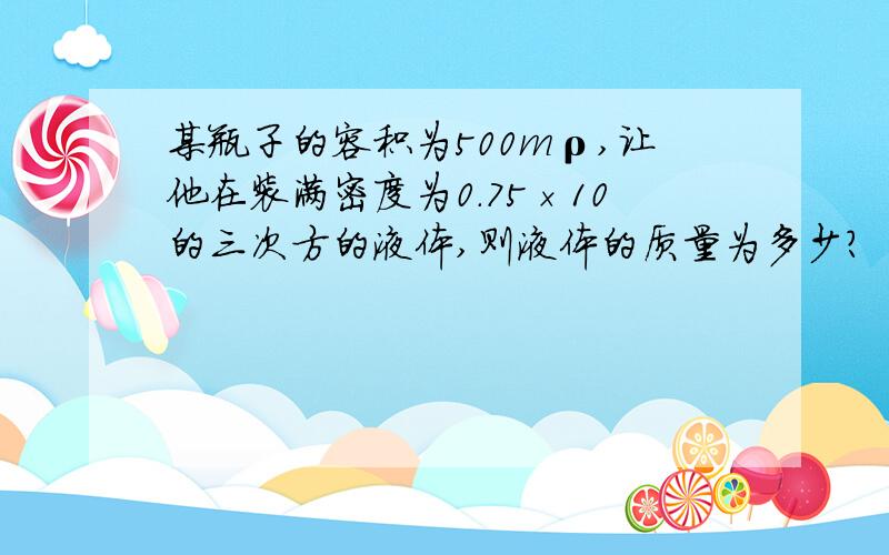 某瓶子的容积为500mρ,让他在装满密度为0.75×10的三次方的液体,则液体的质量为多少?