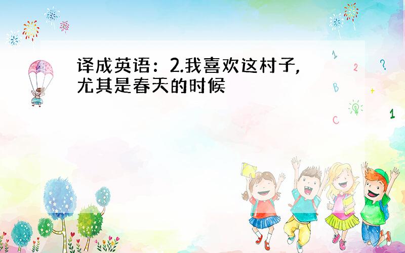 译成英语：2.我喜欢这村子,尤其是春天的时候