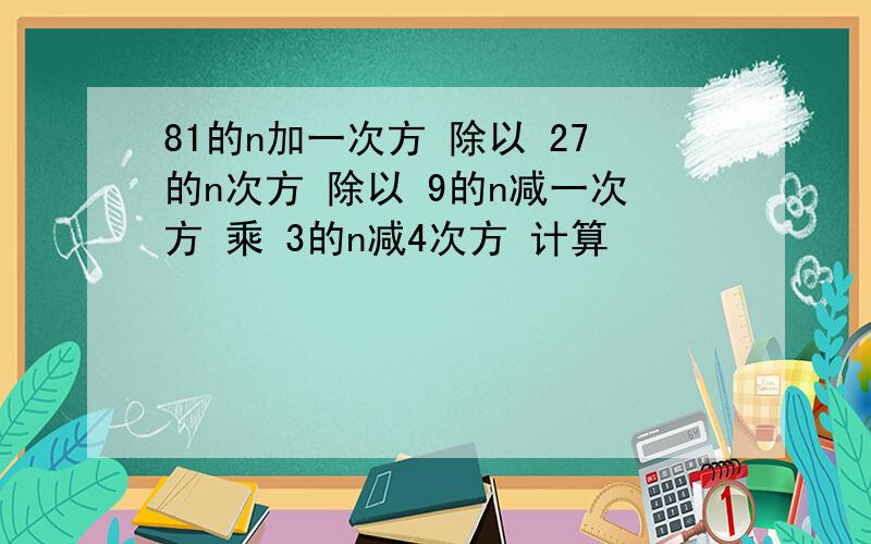 81的n加一次方 除以 27的n次方 除以 9的n减一次方 乘 3的n减4次方 计算