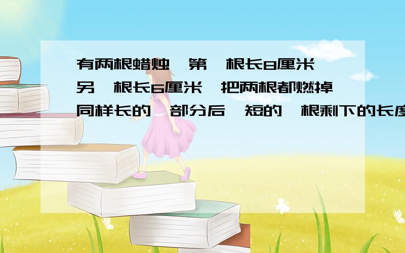 有两根蜡烛,第一根长8厘米,另一根长6厘米,把两根都燃掉同样长的一部分后,短的一根剩下的长度是长的剩