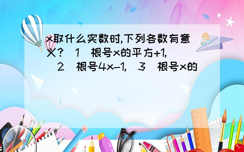 x取什么实数时,下列各数有意义?（1）根号x的平方+1,（2）根号4x-1,(3)根号x的