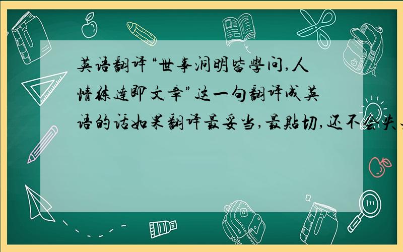 英语翻译“世事洞明皆学问,人情练达即文章”这一句翻译成英语的话如果翻译最妥当,最贴切,还不会失去本意?严重鄙视把翻译软件