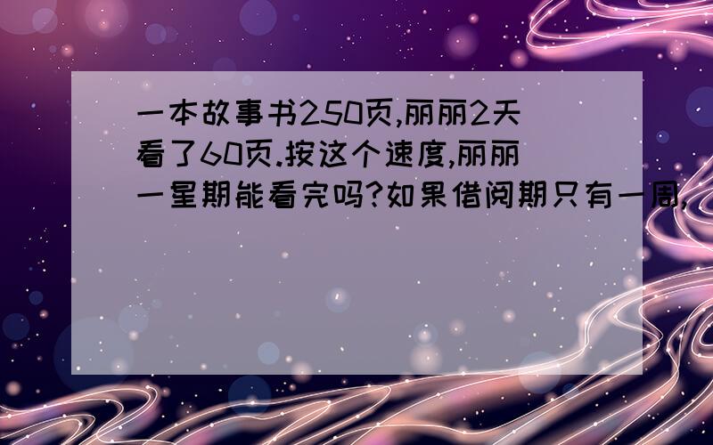 一本故事书250页,丽丽2天看了60页.按这个速度,丽丽一星期能看完吗?如果借阅期只有一周,