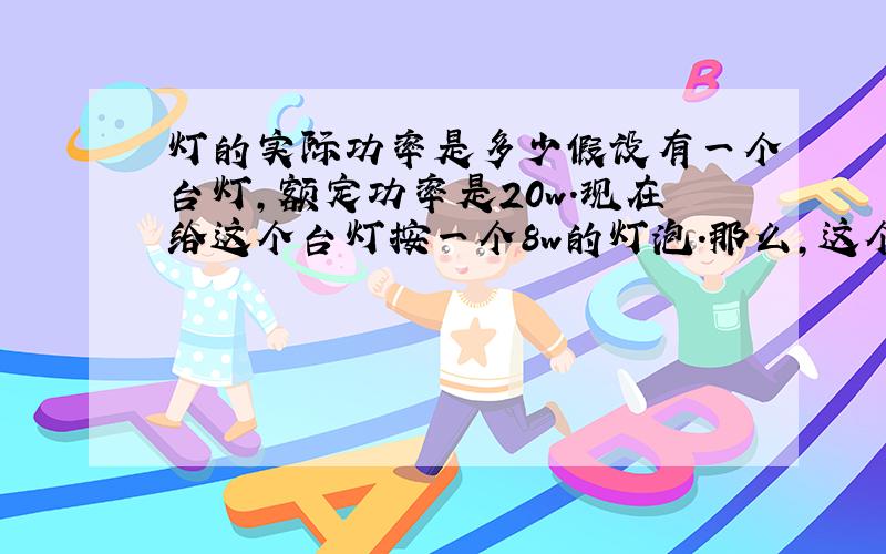 灯的实际功率是多少假设有一个台灯,额定功率是20w.现在给这个台灯按一个8w的灯泡.那么,这个台灯实际的功率是20w、还