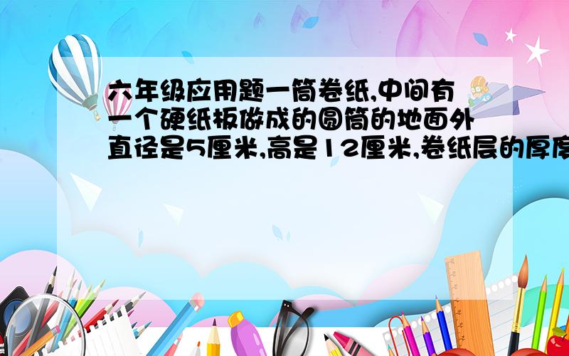 六年级应用题一筒卷纸,中间有一个硬纸板做成的圆筒的地面外直径是5厘米,高是12厘米,卷纸层的厚度是4厘米.已知每张卷纸的