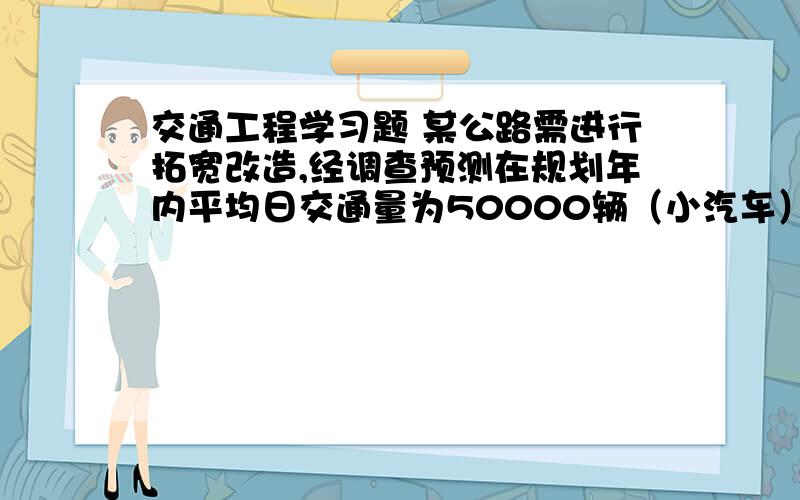 交通工程学习题 某公路需进行拓宽改造,经调查预测在规划年内平均日交通量为50000辆（小汽车）/d ,设计小时系数K=1