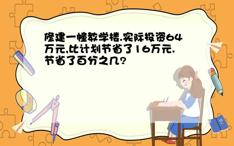 修建一幢教学楼.实际投资64万元,比计划节省了16万元.节省了百分之几?