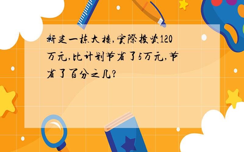 新建一栋大楼,实际投资120万元,比计划节省了5万元,节省了百分之几?