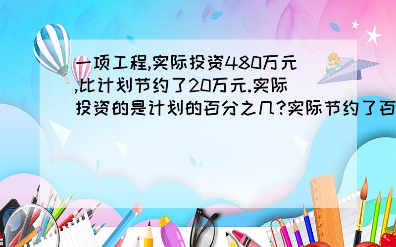 一项工程,实际投资480万元,比计划节约了20万元.实际投资的是计划的百分之几?实际节约了百分之几?