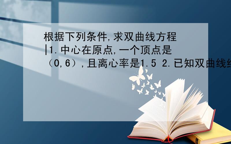 根据下列条件,求双曲线方程 |1.中心在原点,一个顶点是（0,6）,且离心率是1.5 2.已知双曲线经过点