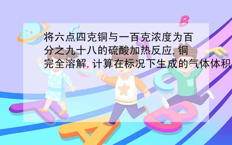 将六点四克铜与一百克浓度为百分之九十八的硫酸加热反应,铜完全溶解,计算在标况下生成的气体体积是多少?