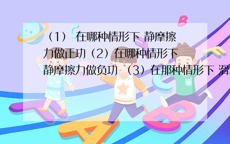 （1） 在哪种情形下 静摩擦力做正功（2）在哪种情形下 静摩擦力做负功 （3）在那种情形下 滑动摩擦力做正功（4）在哪种