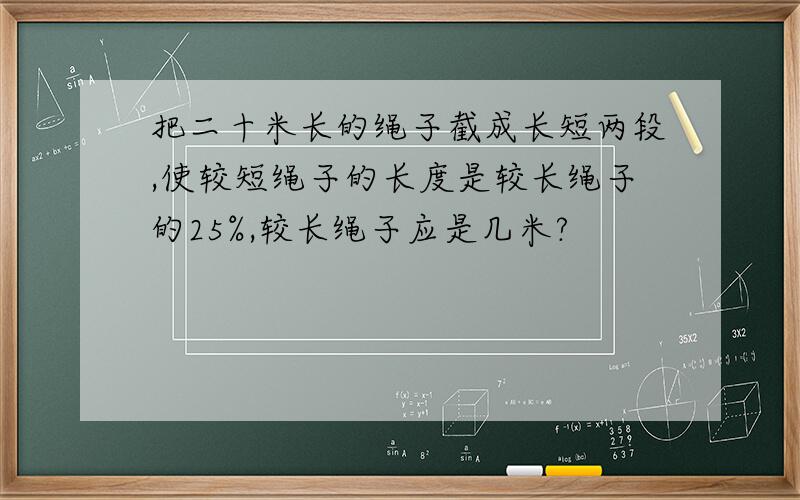 把二十米长的绳子截成长短两段,使较短绳子的长度是较长绳子的25%,较长绳子应是几米?