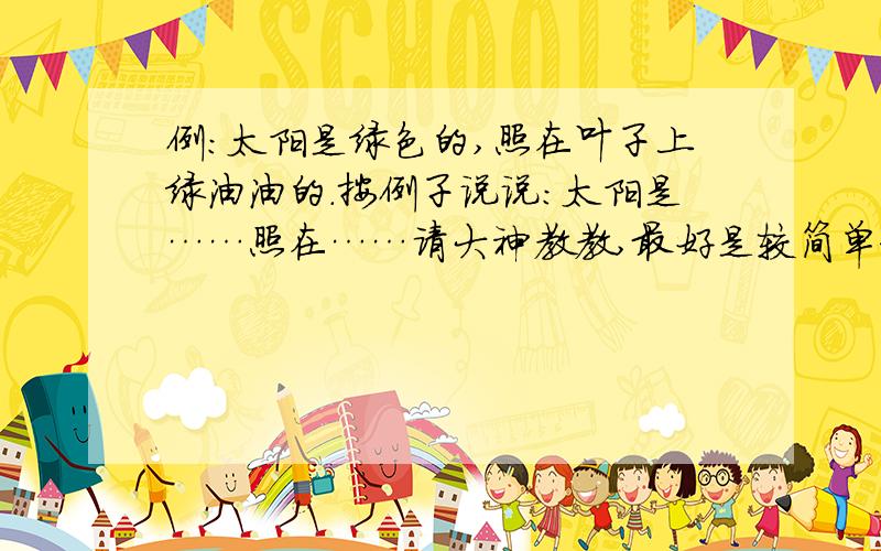 例：太阳是绿色的,照在叶子上绿油油的.按例子说说：太阳是……照在……请大神教教,最好是较简单和多几个句子!