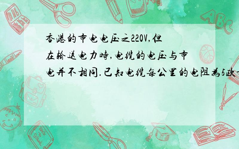 香港的市电电压之220V,但在输送电力时,电缆的电压与市电并不相同.已知电缆每公里的电阻为5欧母.