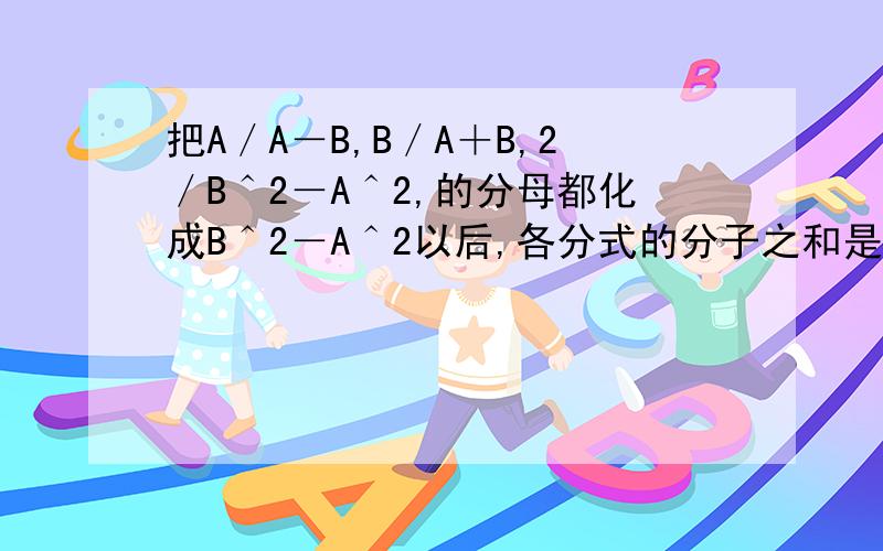 把A／A－B,B／A＋B,2／B＾2－A＾2,的分母都化成B＾2－A＾2以后,各分式的分子之和是?