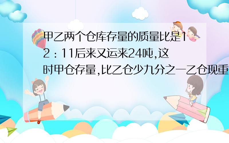 甲乙两个仓库存量的质量比是12：11后来又运来24吨,这时甲仓存量,比乙仓少九分之一乙仓现重多少