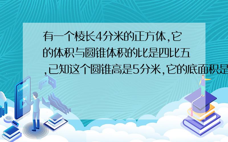 有一个棱长4分米的正方体,它的体积与圆锥体积的比是四比五,已知这个圆锥高是5分米,它的底面积是多少平