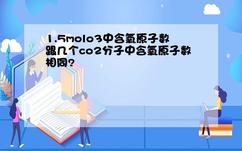 1.5molo3中含氧原子数跟几个co2分子中含氧原子数相同?