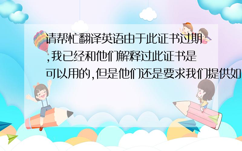 请帮忙翻译英语由于此证书过期,我已经和他们解释过此证书是可以用的,但是他们还是要求我们提供如附件的证书.