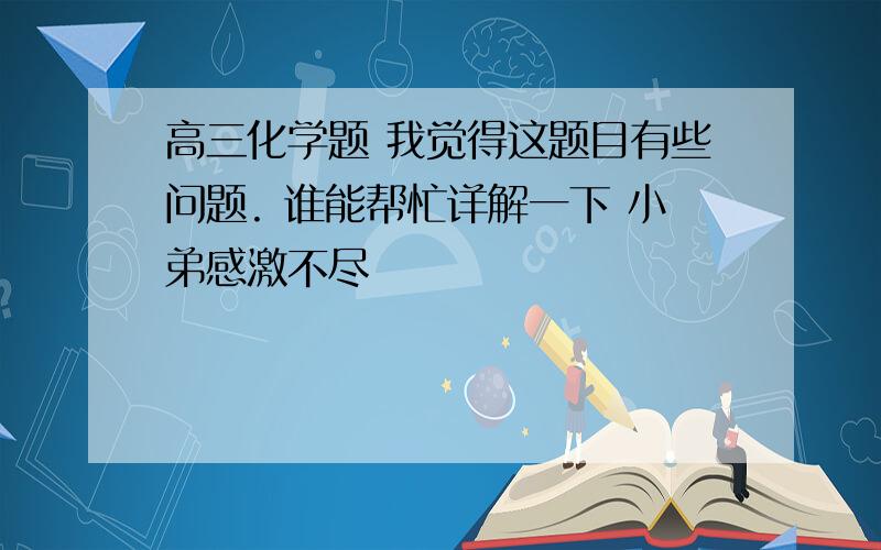 高三化学题 我觉得这题目有些问题. 谁能帮忙详解一下 小弟感激不尽