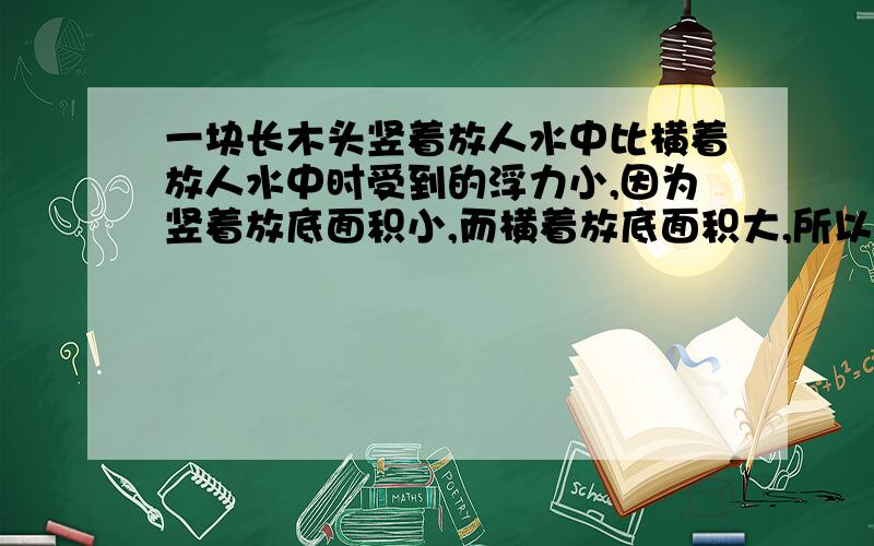 一块长木头竖着放人水中比横着放人水中时受到的浮力小,因为竖着放底面积小,而横着放底面积大,所以浮力大.