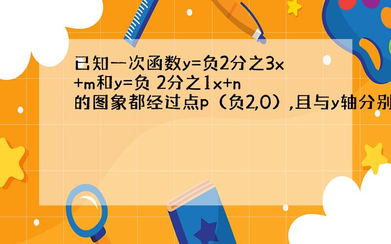 已知一次函数y=负2分之3x+m和y=负 2分之1x+n的图象都经过点p（负2,0）,且与y轴分别交与点b,c两点,那么