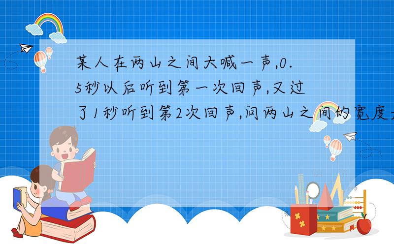 某人在两山之间大喊一声,0.5秒以后听到第一次回声,又过了1秒听到第2次回声,问两山之间的宽度是多少?