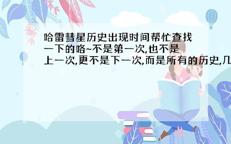 哈雷彗星历史出现时间帮忙查找一下的咯~不是第一次,也不是上一次,更不是下一次,而是所有的历史,几几年出现过,几几年出现过