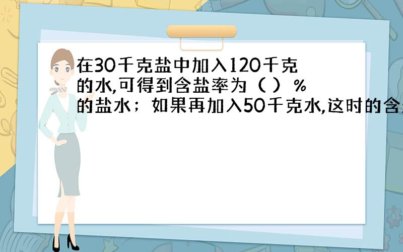 在30千克盐中加入120千克的水,可得到含盐率为（ ）％的盐水；如果再加入50千克水,这时的含盐率为（ ）％