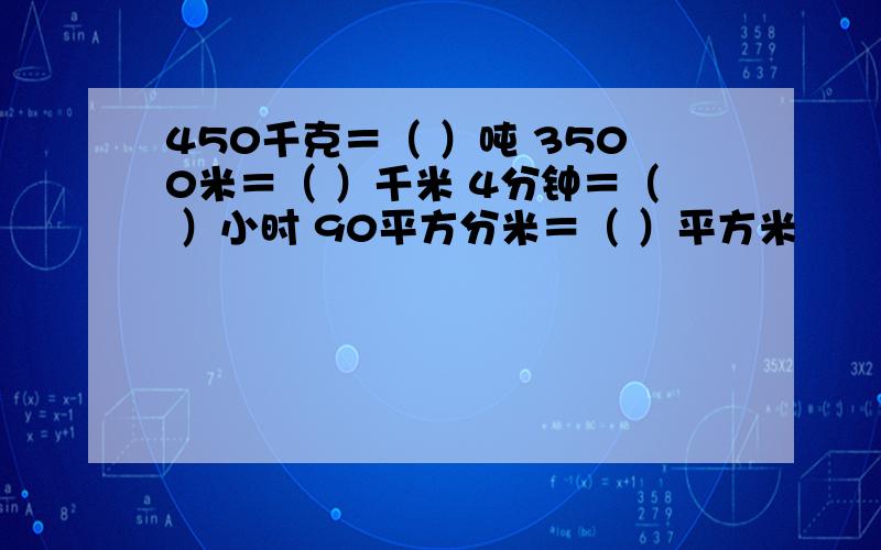 450千克＝（ ）吨 3500米＝（ ）千米 4分钟＝（ ）小时 90平方分米＝（ ）平方米