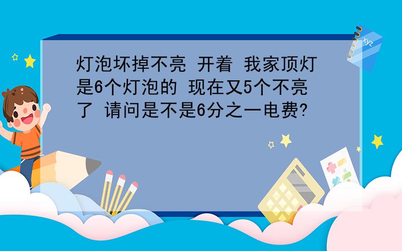 灯泡坏掉不亮 开着 我家顶灯是6个灯泡的 现在又5个不亮了 请问是不是6分之一电费?