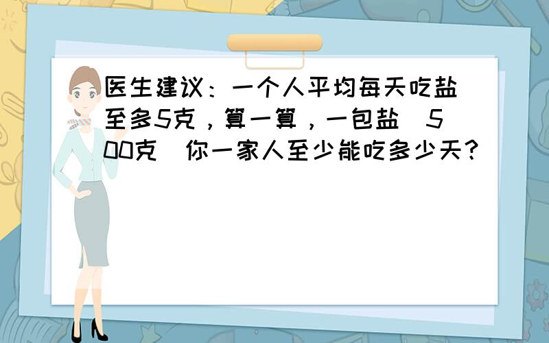 医生建议：一个人平均每天吃盐至多5克，算一算，一包盐（500克）你一家人至少能吃多少天？