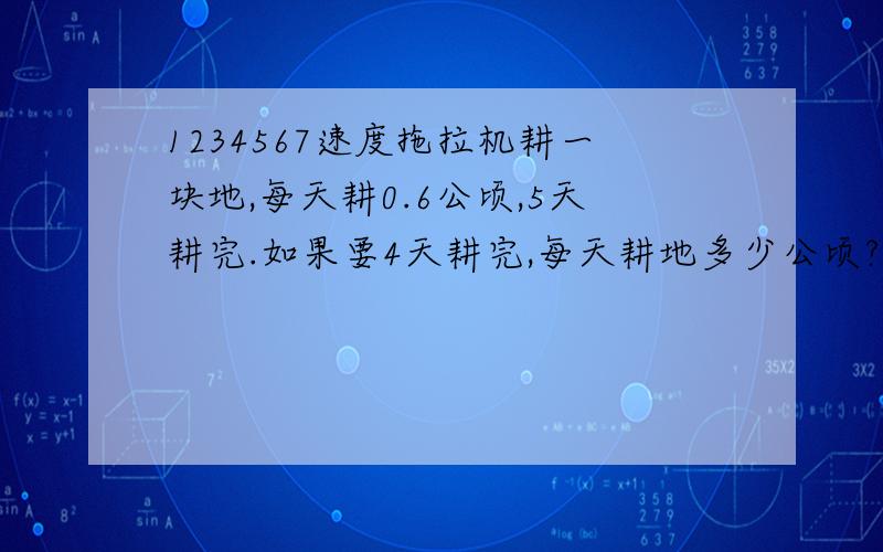 1234567速度拖拉机耕一块地,每天耕0.6公顷,5天耕完.如果要4天耕完,每天耕地多少公顷?（方程）拖拉机耕一块地,