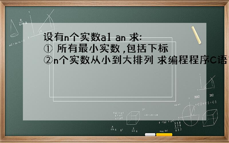 设有n个实数a1 an 求:① 所有最小实数 ,包括下标②n个实数从小到大排列 求编程程序C语言