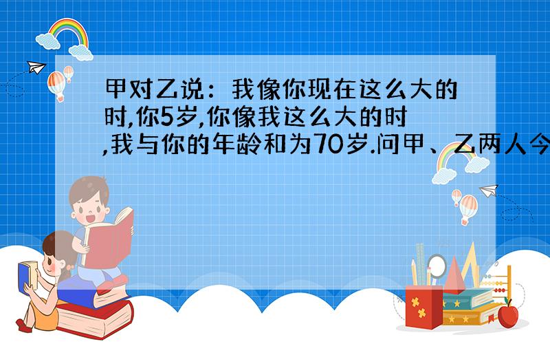 甲对乙说：我像你现在这么大的时,你5岁,你像我这么大的时,我与你的年龄和为70岁.问甲、乙两人今年各多少岁?