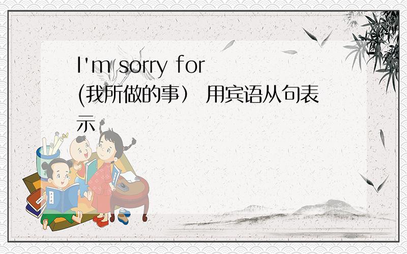 I'm sorry for (我所做的事） 用宾语从句表示