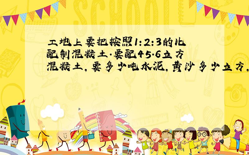 工地上要把按照1:2:3的比配制混凝土.要配45.6立方混凝土,要多少吨水泥,黄沙多少立方,石子多少方?