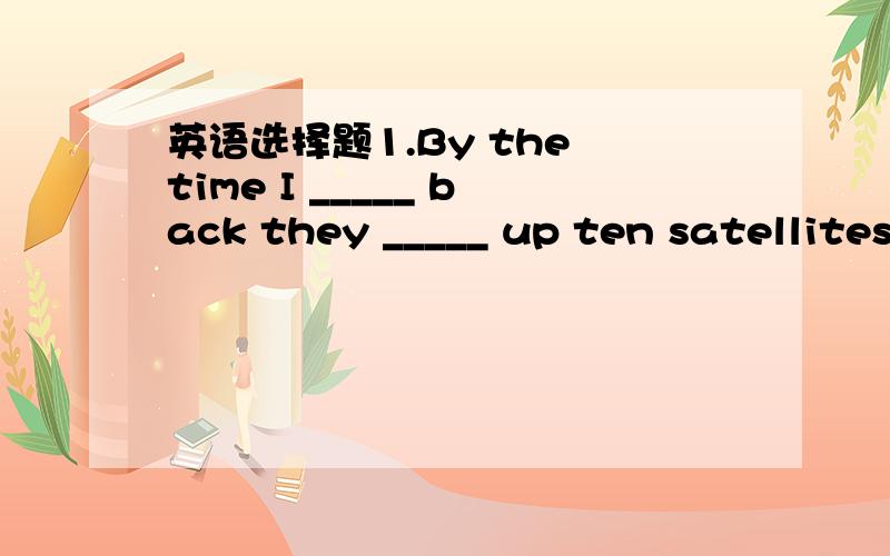 英语选择题1.By the time I _____ back they _____ up ten satellites