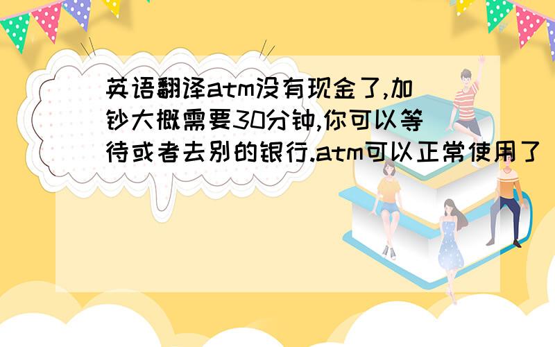 英语翻译atm没有现金了,加钞大概需要30分钟,你可以等待或者去别的银行.atm可以正常使用了 在右下角的灰色区域签字是