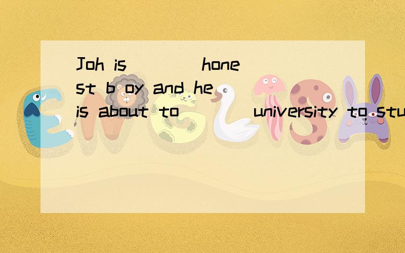 Joh is____honest b oy and heis about to____university to stu