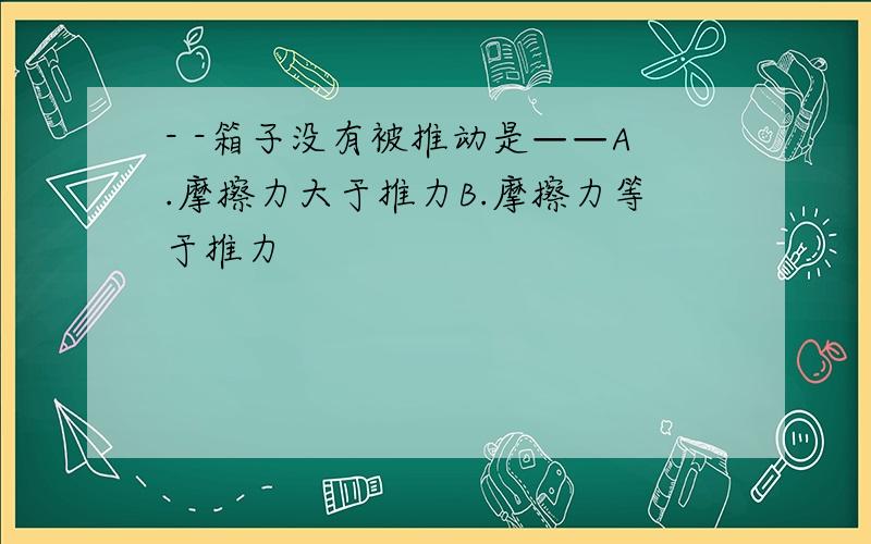 - -箱子没有被推动是——A.摩擦力大于推力B.摩擦力等于推力